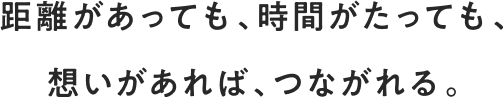 距離があっても、時間がたっても、想いがあれば、つながれる。